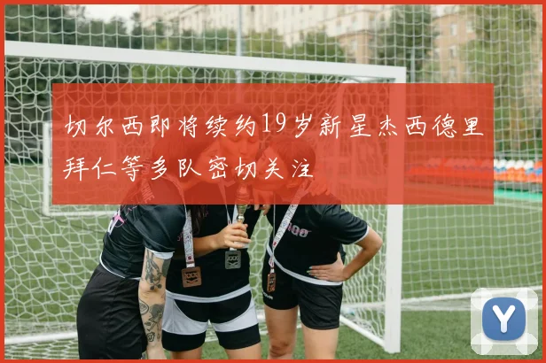 切尔西即将续约19岁新星杰西德里拜仁等多队密切关注