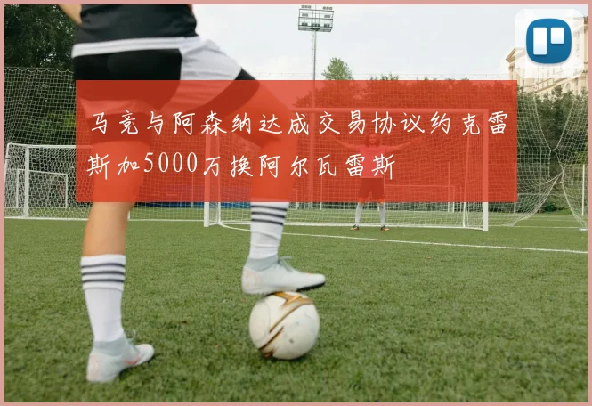 马竞与阿森纳达成交易协议约克雷斯加5000万换阿尔瓦雷斯