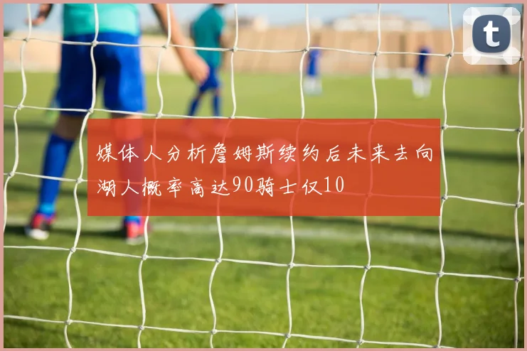 媒体人分析詹姆斯续约后未来去向湖人概率高达90骑士仅10