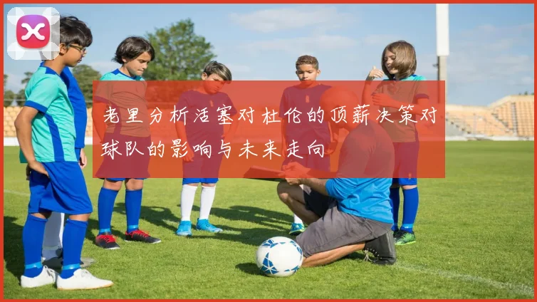 老里分析活塞对杜伦的顶薪决策对球队的影响与未来走向