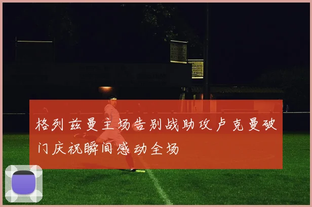 格列兹曼主场告别战助攻卢克曼破门庆祝瞬间感动全场