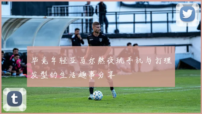 毕竟年轻亚马尔熬夜玩手机与打理发型的生活趣事分享