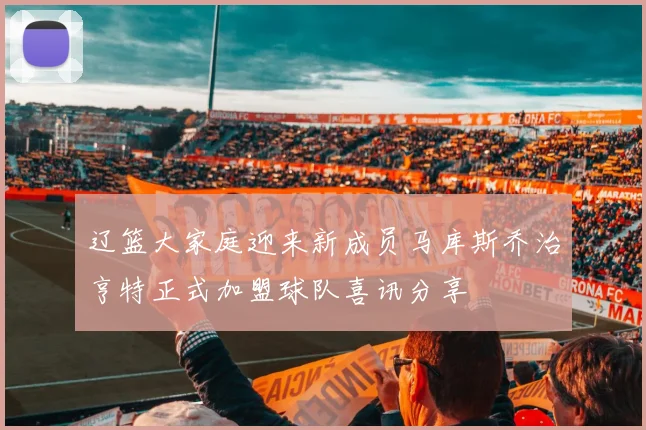 辽篮大家庭迎来新成员马库斯乔治亨特正式加盟球队喜讯分享