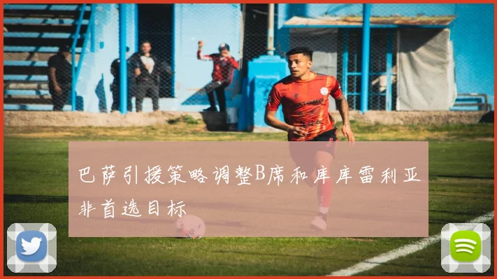 巴萨引援策略调整B席和库库雷利亚非首选目标