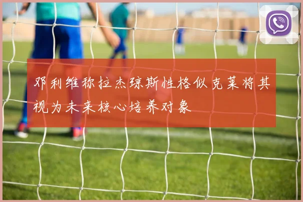 邓利维称拉杰琼斯性格似克莱将其视为未来核心培养对象