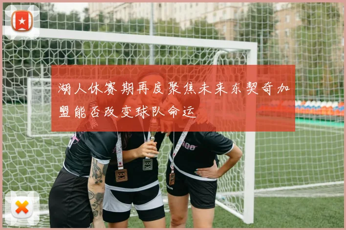 湖人休赛期再度聚焦未来东契奇加盟能否改变球队命运