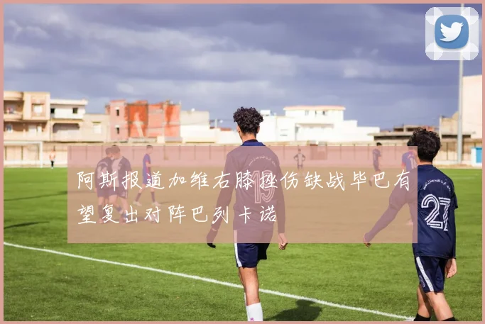 阿斯报道加维右膝挫伤缺战毕巴有望复出对阵巴列卡诺