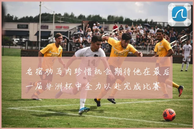 名宿劝马内珍惜机会期待他在最后一届非洲杯中全力以赴完成比赛