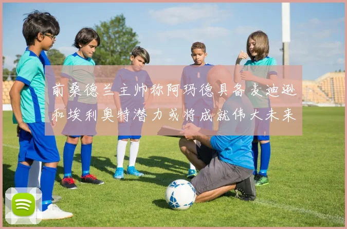 前桑德兰主帅称阿玛德具备麦迪逊和埃利奥特潜力或将成就伟大未来