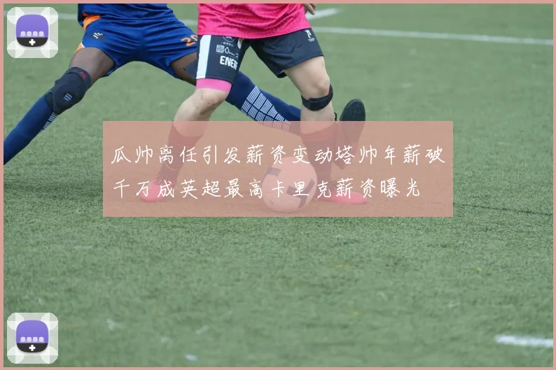 瓜帅离任引发薪资变动塔帅年薪破千万成英超最高卡里克薪资曝光