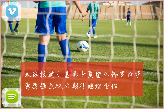 米体报道小基恩今夏留队佛罗伦萨意愿强烈双方期待继续合作