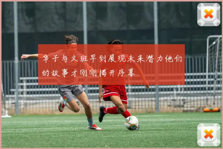 华子与文班早到展现未来潜力他们的故事才刚刚揭开序幕