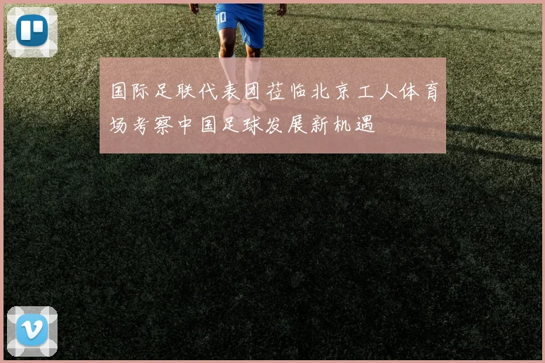 国际足联代表团莅临北京工人体育场考察中国足球发展新机遇
