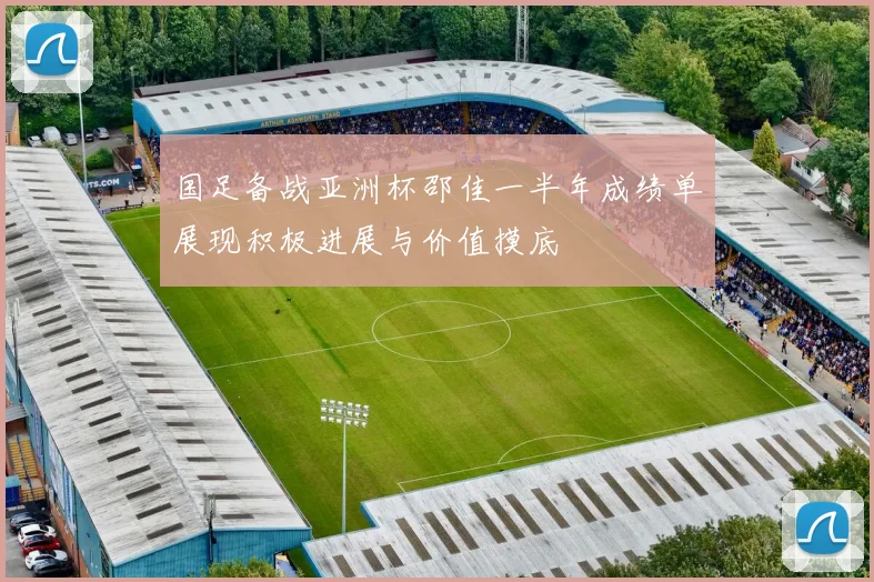 国足备战亚洲杯邵佳一半年成绩单展现积极进展与价值摸底