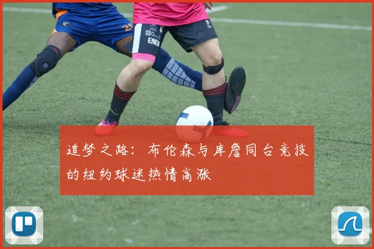 追梦之路：布伦森与库詹同台竞技的纽约球迷热情高涨