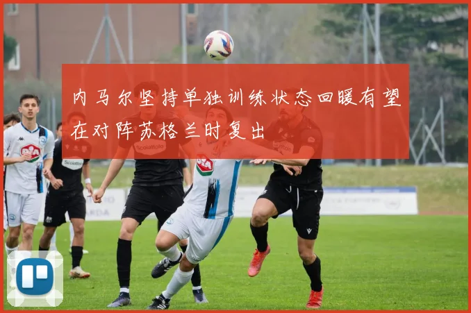 内马尔坚持单独训练状态回暖有望在对阵苏格兰时复出