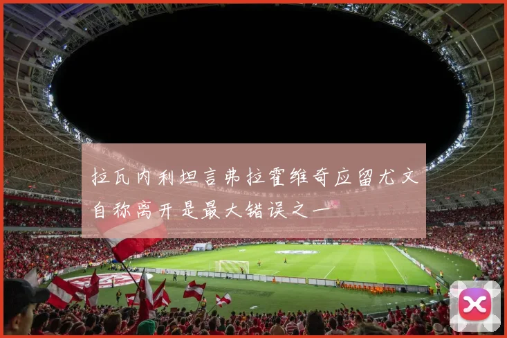 拉瓦内利坦言弗拉霍维奇应留尤文自称离开是最大错误之一