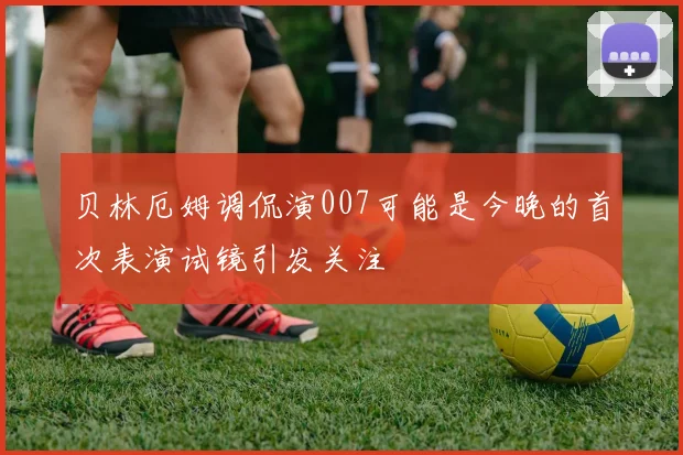贝林厄姆调侃演007可能是今晚的首次表演试镜引发关注