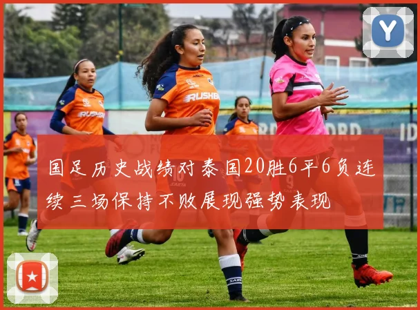 国足历史战绩对泰国20胜6平6负连续三场保持不败展现强势表现