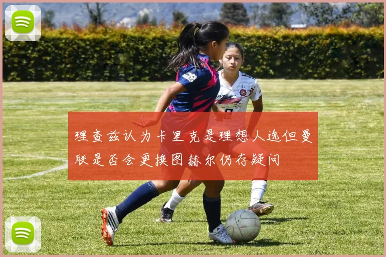 理查兹认为卡里克是理想人选但曼联是否会更换图赫尔仍存疑问